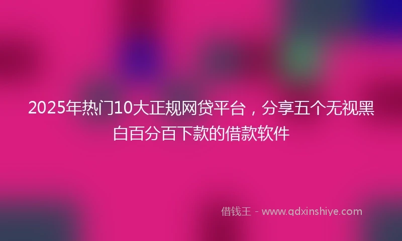 2025年热门10大正规网贷平台，分享五个无视黑白百分百下款的借款软件