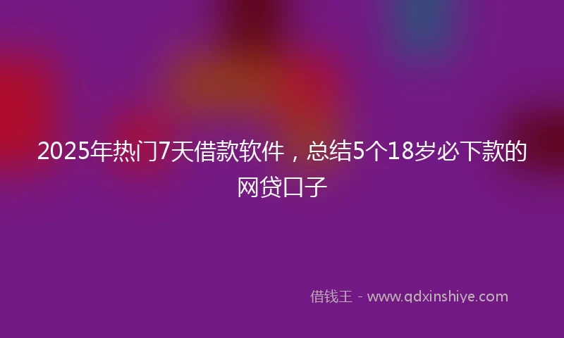 2025年热门7天借款软件,总结5个18岁必下款的网贷口子