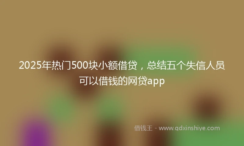 2025年热门500块小额借贷,总结五个失信人员可以借钱的网贷app