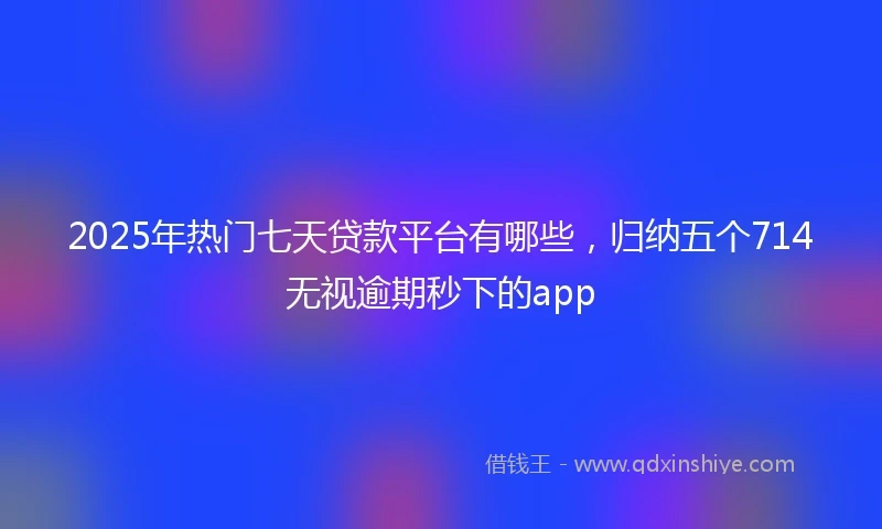 2025年热门七天贷款平台有哪些，归纳五个714无视逾期秒下的app