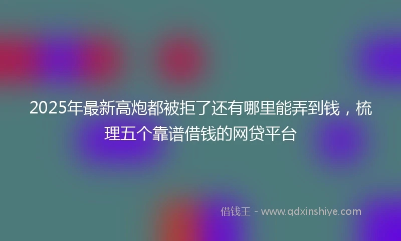 2025年最新高炮都被拒了还有哪里能弄到钱，梳理五个靠谱借钱的网贷平台