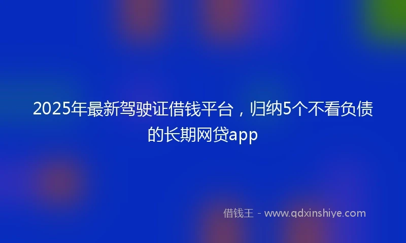 2025年最新驾驶证借钱平台，归纳5个不看负债的长期网贷app