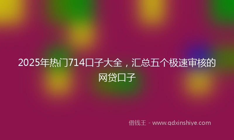 2025年热门714口子大全，汇总五个极速审核的网贷口子