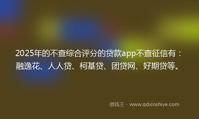 2025年的不查综合评分的贷款app不查征信有：融逸花、人人贷、柯基贷、团贷网、好期贷等。