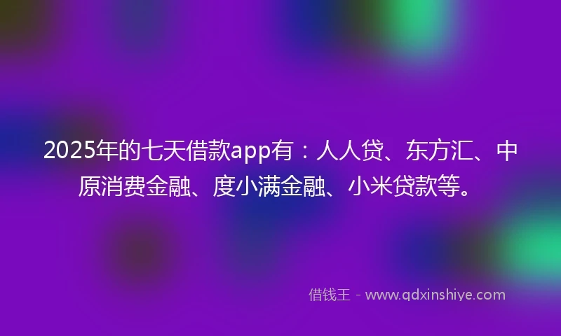 2025年的七天借款app有：人人贷、东方汇、中原消费金融、度小满金融、小米贷款等。