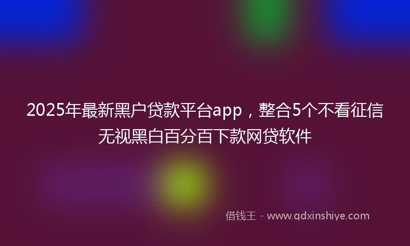 2025年最新黑户贷款平台app,整合5个不看征信无视黑白百分百下款网贷软件