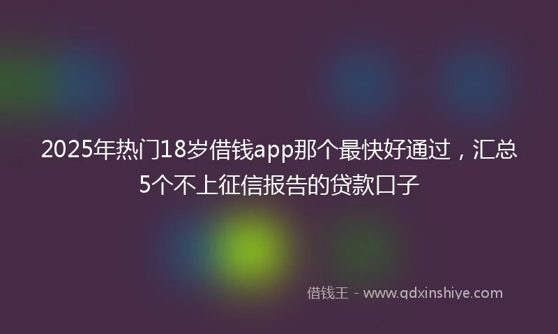 2025年热门18岁借钱app那个最快好通过,汇总5个不上征信报告的贷款口子