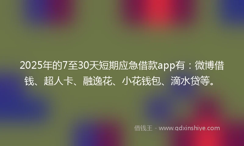 2025年的7至30天短期应急借款app有：微博借钱、超人卡、融逸花、小花钱包、滴水贷等。