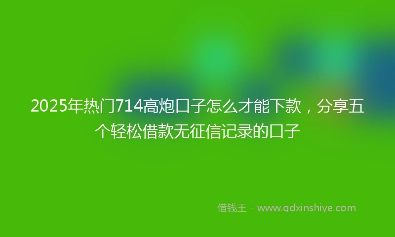 2025年热门714高炮口子怎么才能下款，分享五个轻松借款无征信记录的口子