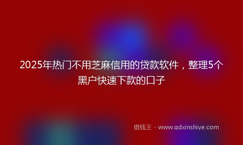 2025年热门不用芝麻信用的贷款软件,整理5个黑户快速下款的口子