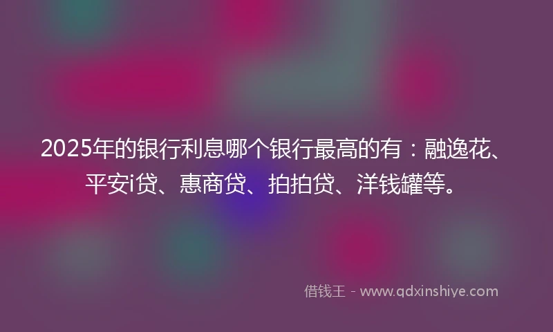 2025年的银行利息哪个银行最高的有：融逸花、平安i贷、惠商贷、拍拍贷、洋钱罐等。