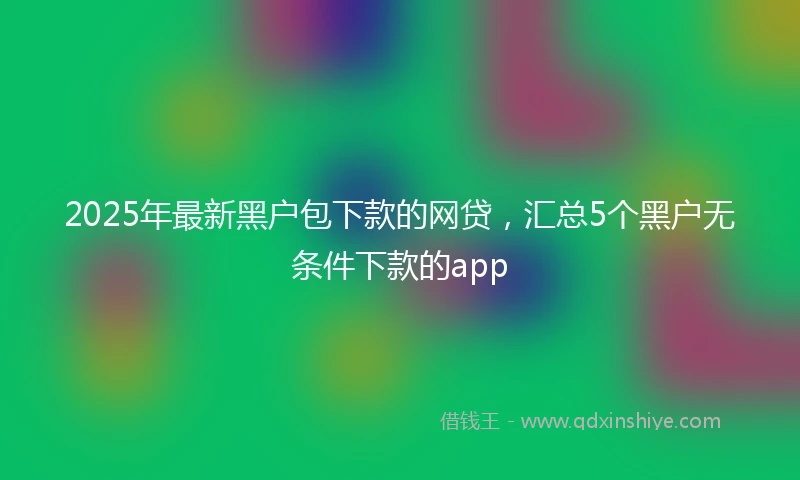 2025年最新黑户包下款的网贷，汇总5个黑户无条件下款的app