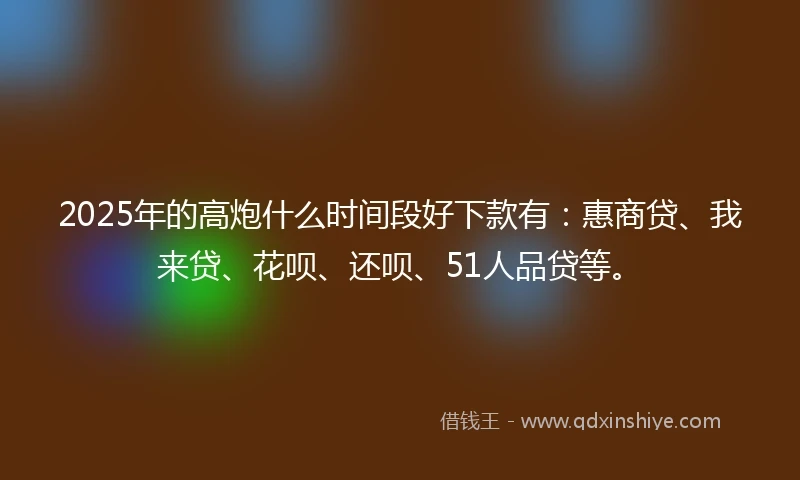 2025年的高炮什么时间段好下款有：惠商贷、我来贷、花呗、还呗、51人品贷等。