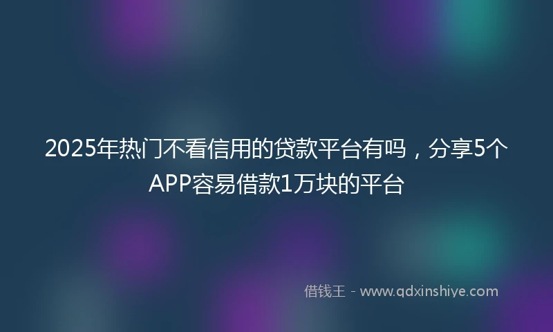 2025年热门不看信用的贷款平台有吗，分享5个APP容易借款1万块的平台