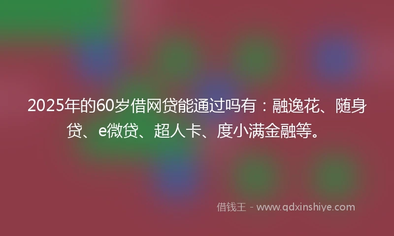 2025年的60岁借网贷能通过吗有：融逸花、随身贷、e微贷、超人卡、度小满金融等。