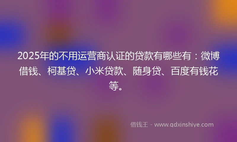 2025年的不用运营商认证的贷款有哪些有：微博借钱、柯基贷、小米贷款、随身贷、百度有钱花等。