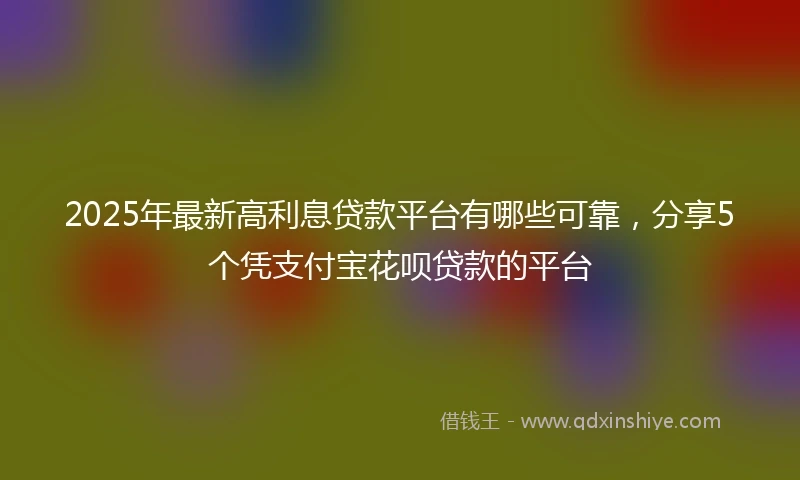 2025年最新高利息贷款平台有哪些可靠，分享5个凭支付宝花呗贷款的平台