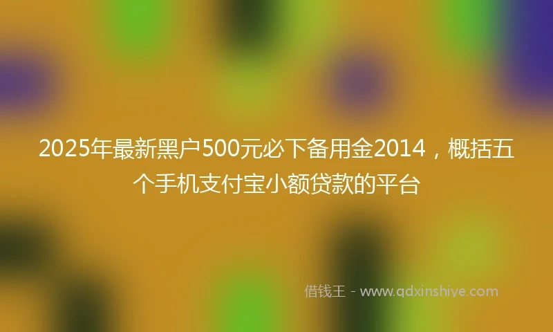 2025年最新黑户500元必下备用金2014，概括五个手机支付宝小额贷款的平台
