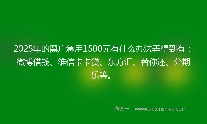 2025年的黑户急用1500元有什么办法弄得到有：微博借钱、维信卡卡贷、东方汇、替你还、分期乐等。