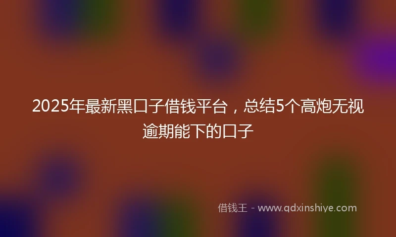 2025年最新黑口子借钱平台，总结5个高炮无视逾期能下的口子
