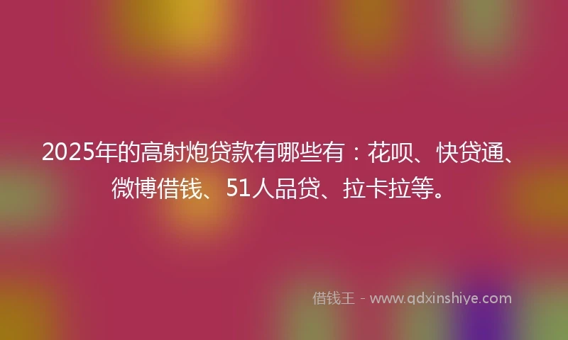 2025年的高射炮贷款有哪些有：花呗、快贷通、微博借钱、51人品贷、拉卡拉等。