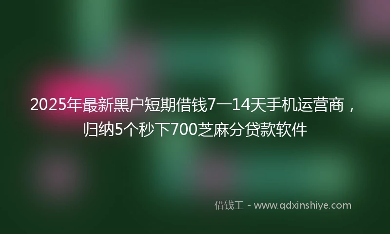 2025年最新黑户短期借钱7一14天手机运营商，归纳5个秒下700芝麻分贷款软件