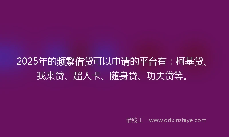 2025年的频繁借贷可以申请的平台有：柯基贷、我来贷、超人卡、随身贷、功夫贷等。