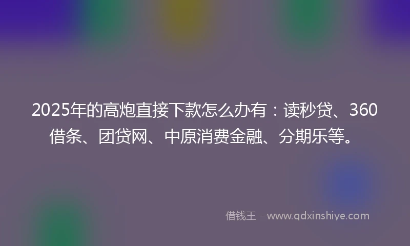 2025年的高炮直接下款怎么办有：读秒贷、360借条、团贷网、中原消费金融、分期乐等。