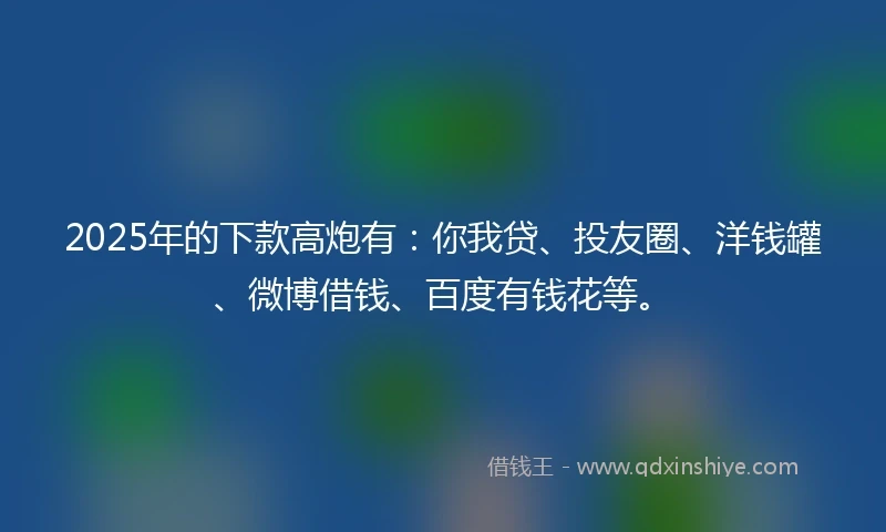 2025年的下款高炮有：你我贷、投友圈、洋钱罐、微博借钱、百度有钱花等。
