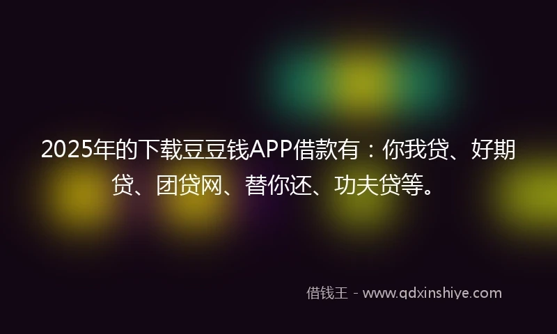 2025年的下载豆豆钱APP借款有：你我贷、好期贷、团贷网、替你还、功夫贷等。