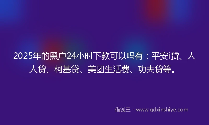 2025年的黑户24小时下款可以吗有：平安i贷、人人贷、柯基贷、美团生活费、功夫贷等。