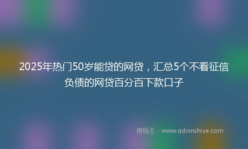 2025年热门50岁能贷的网贷，汇总5个不看征信负债的网贷百分百下款口子