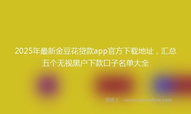 2025年最新金豆花贷款app官方下载地址，汇总五个无视黑户下款口子名单大全