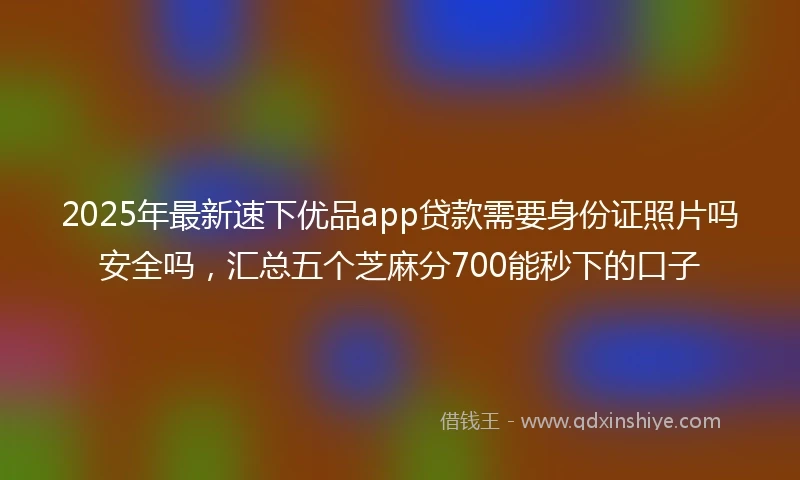 2025年最新速下优品app贷款需要身份证照片吗安全吗，汇总五个芝麻分700能秒下的口子