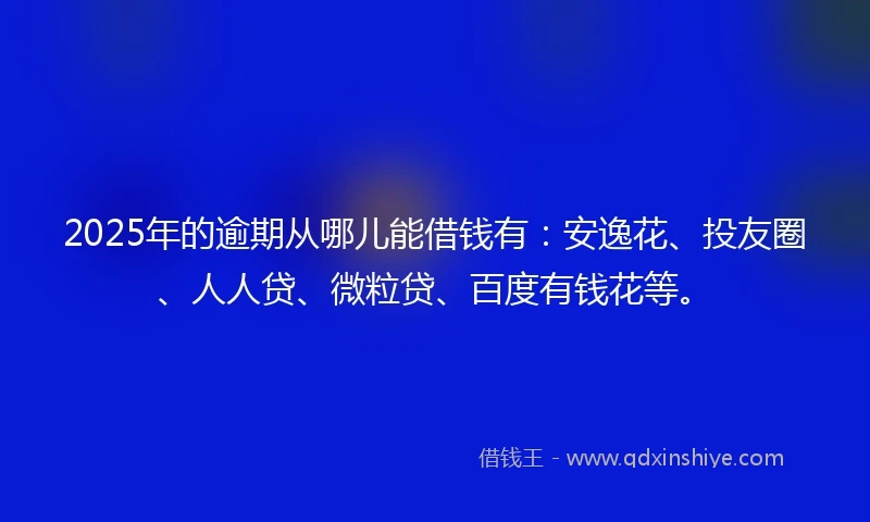 2025年的逾期从哪儿能借钱有：安逸花、投友圈、人人贷、微粒贷、百度有钱花等。