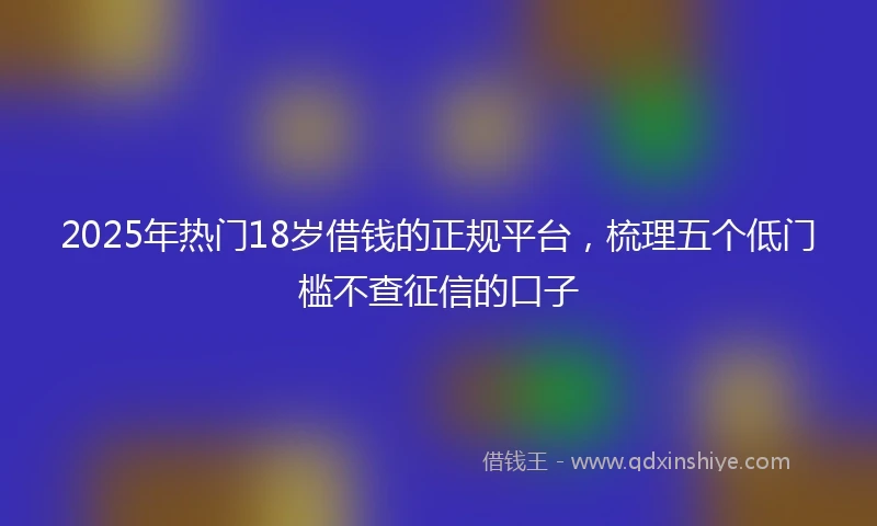 2025年热门18岁借钱的正规平台，梳理五个低门槛不查征信的口子