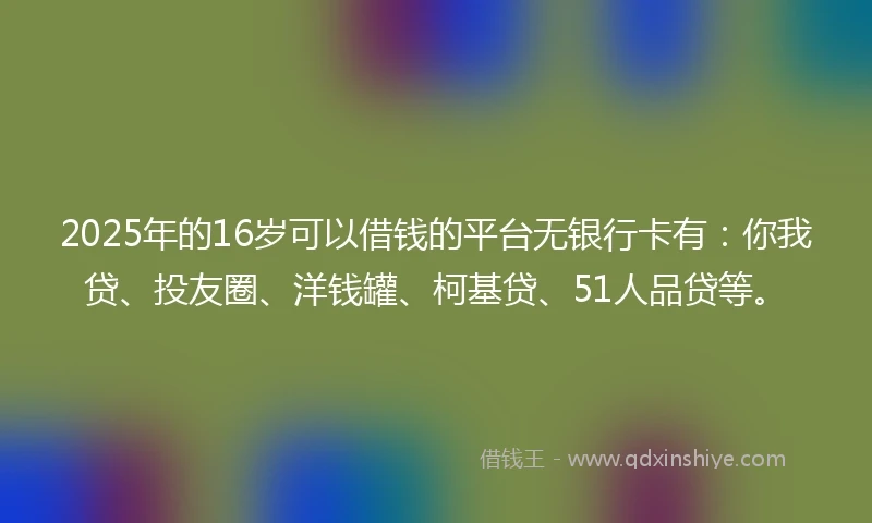 2025年的16岁可以借钱的平台无银行卡有：你我贷、投友圈、洋钱罐、柯基贷、51人品贷等。