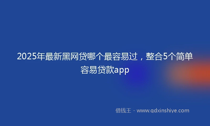 2025年最新黑网贷哪个最容易过，整合5个简单容易贷款app