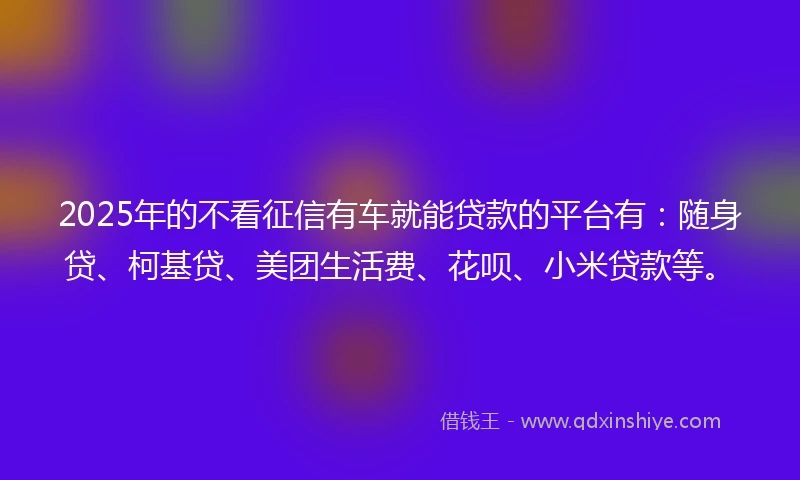 2025年的不看征信有车就能贷款的平台有：随身贷、柯基贷、美团生活费、花呗、小米贷款等。