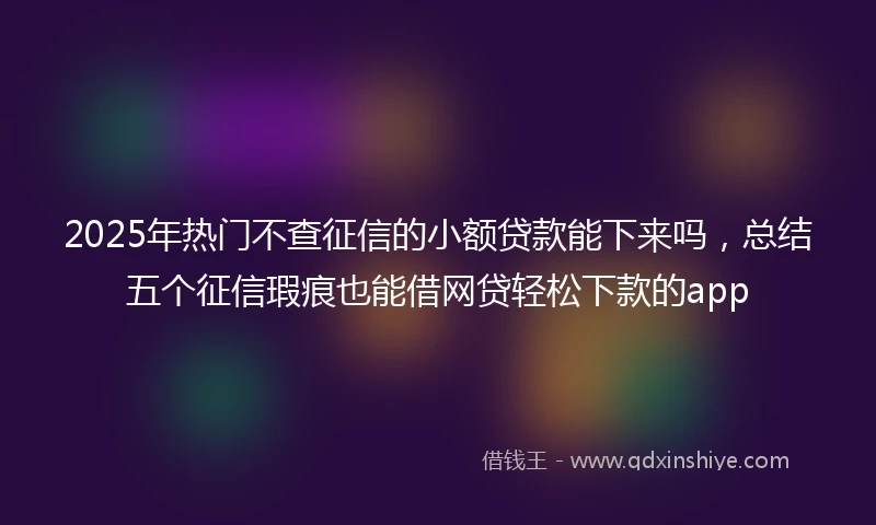 2025年热门不查征信的小额贷款能下来吗，总结五个征信瑕疵也能借网贷轻松下款的app