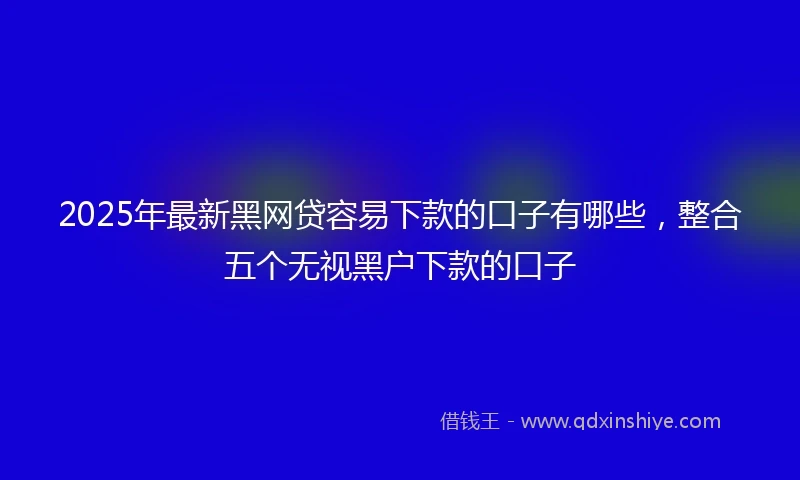2025年最新黑网贷容易下款的口子有哪些，整合五个无视黑户下款的口子
