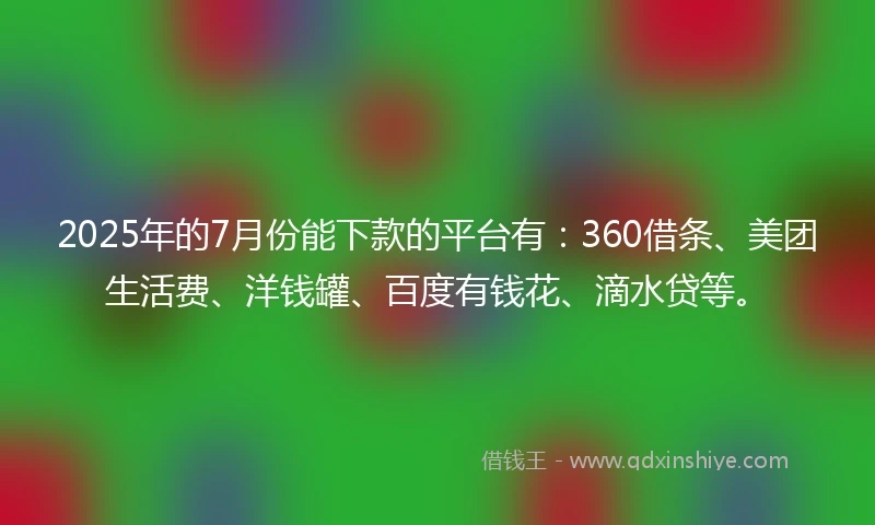 2025年的7月份能下款的平台有：360借条、美团生活费、洋钱罐、百度有钱花、滴水贷等。