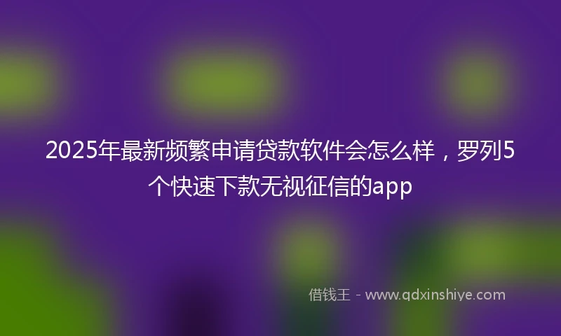 2025年最新频繁申请贷款软件会怎么样，罗列5个快速下款无视征信的app