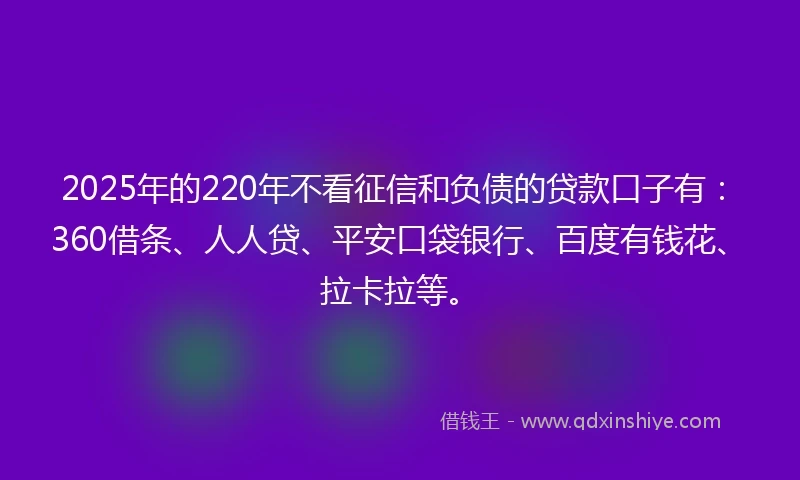 2025年的220年不看征信和负债的贷款口子有：360借条、人人贷、平安口袋银行、百度有钱花、拉卡拉等。