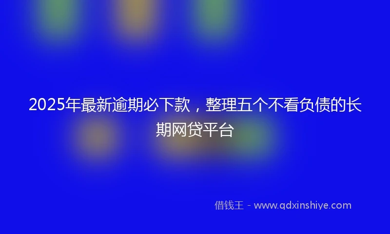 2025年最新逾期必下款,整理五个不看负债的长期网贷平台