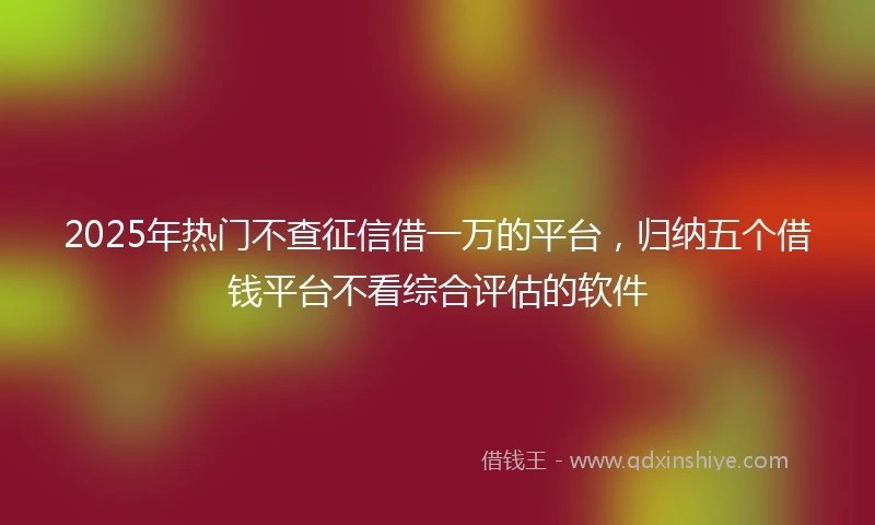2025年热门不查征信借一万的平台,归纳五个借钱平台不看综合评估的软件