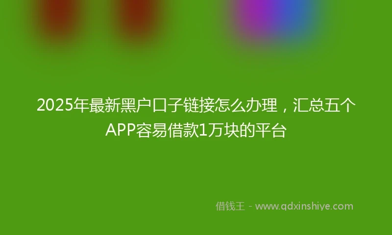 2025年最新黑户口子链接怎么办理，汇总五个APP容易借款1万块的平台