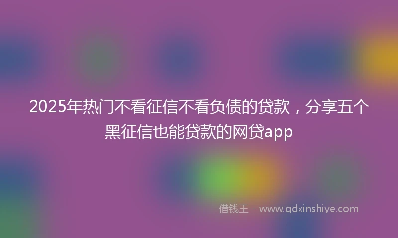 2025年热门不看征信不看负债的贷款，分享五个黑征信也能贷款的网贷app
