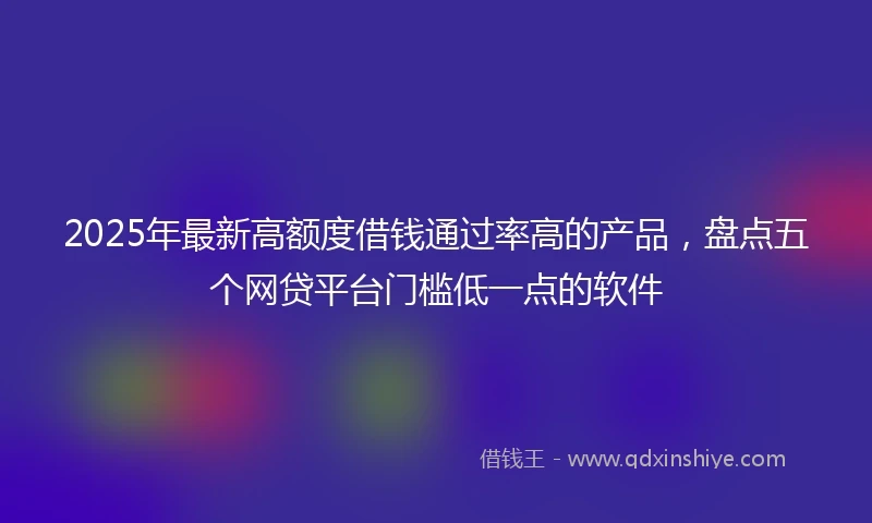 2025年最新高额度借钱通过率高的产品，盘点五个网贷平台门槛低一点的软件