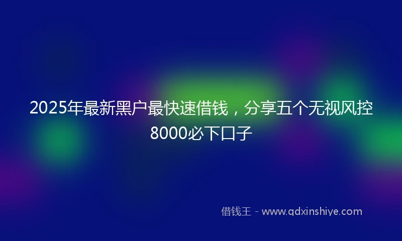 2025年最新黑户最快速借钱，分享五个无视风控8000必下口子
